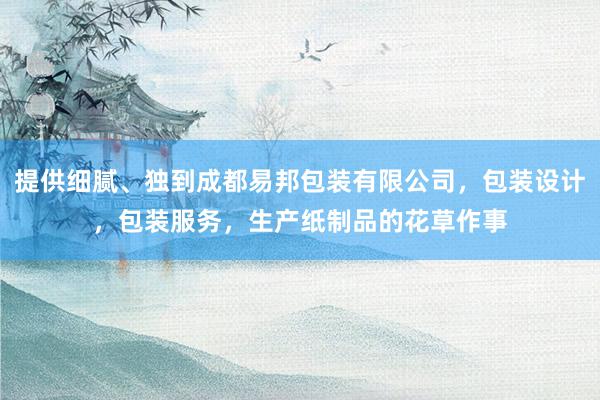 提供细腻、独到成都易邦包装有限公司,包装设计,包装服务,生产纸制品的花草作事