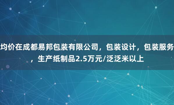均价在成都易邦包装有限公司,包装设计,包装服务,生产纸制品2.5万元/泛泛米以上