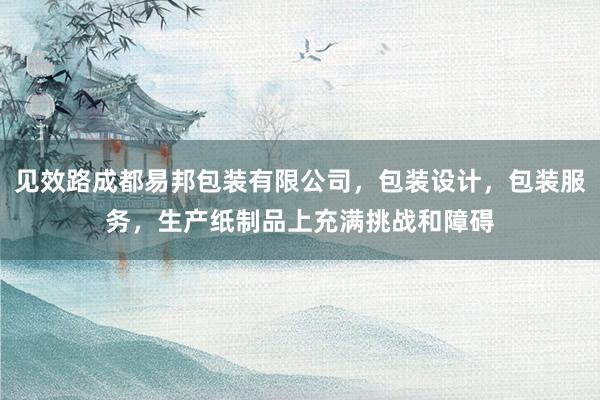 见效路成都易邦包装有限公司，包装设计，包装服务，生产纸制品上充满挑战和障碍